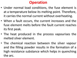 Operation
• Under normal load conditions, the fuse element is
at a temperature below its melting point. Therefore,
it carries the normal current without overheating.
• When a fault occurs, the current increases and the
fuse element melts before the fault current reaches
its first peak.
• The heat produced in the process vapourises the
melted silver element.
• The chemical reaction between the silver vapour
and the filling powder results in the formation of a
high resistance substance which helps in quenching
the arc.
 