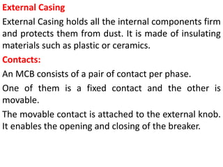 External Casing
External Casing holds all the internal components firm
and protects them from dust. It is made of insulating
materials such as plastic or ceramics.
Contacts:
An MCB consists of a pair of contact per phase.
One of them is a fixed contact and the other is
movable.
The movable contact is attached to the external knob.
It enables the opening and closing of the breaker.
 
