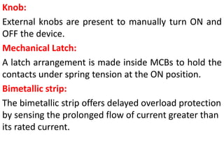Knob:
External knobs are present to manually turn ON and
OFF the device.
Mechanical Latch:
A latch arrangement is made inside MCBs to hold the
contacts under spring tension at the ON position.
Bimetallic strip:
The bimetallic strip offers delayed overload protection
by sensing the prolonged flow of current greater than
its rated current.
 