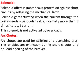 Solenoid:
Solenoid offers instantaneous protection against short
circuits by releasing the mechanical latch.
Solenoid gets activated when the current through the
coil exceeds a particular value, normally more than 3
times its rated current.
This solenoid is not activated by overloads.
Arc Chutes:
Arc chutes are used for splitting and quenching arcs.
This enables arc extinction during short circuits and
on-load opening of the breaker.
 