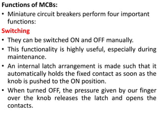 Functions of MCBs:
• Miniature circuit breakers perform four important
functions:
Switching
• They can be switched ON and OFF manually.
• This functionality is highly useful, especially during
maintenance.
• An internal latch arrangement is made such that it
automatically holds the fixed contact as soon as the
knob is pushed to the ON position.
• When turned OFF, the pressure given by our finger
over the knob releases the latch and opens the
contacts.
 