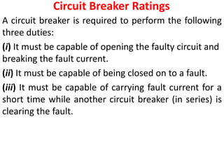 Circuit Breaker Ratings
A circuit breaker is required to perform the following
three duties:
(i) It must be capable of opening the faulty circuit and
breaking the fault current.
(ii) It must be capable of being closed on to a fault.
(iii) It must be capable of carrying fault current for a
short time while another circuit breaker (in series) is
clearing the fault.
 