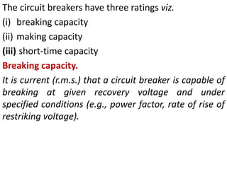 The circuit breakers have three ratings viz.
(i) breaking capacity
(ii) making capacity
(iii) short-time capacity
Breaking capacity.
It is current (r.m.s.) that a circuit breaker is capable of
breaking at given recovery voltage and under
specified conditions (e.g., power factor, rate of rise of
restriking voltage).
 