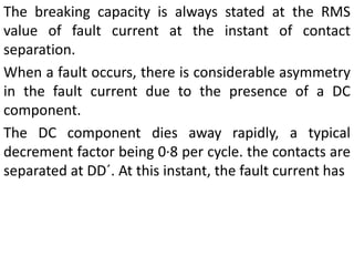The breaking capacity is always stated at the RMS
value of fault current at the instant of contact
separation.
When a fault occurs, there is considerable asymmetry
in the fault current due to the presence of a DC
component.
The DC component dies away rapidly, a typical
decrement factor being 0·8 per cycle. the contacts are
separated at DD´. At this instant, the fault current has
 
