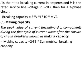 I is the rated breaking current in amperes and V is the
rated service line voltage in volts, then for a 3-phase
circuit,
Breaking capacity = 3*V *I *10−6 MVA
(ii) Making capacity.
The peak value of current (including d.c. component)
during the first cycle of current wave after the closure
of circuit breaker is known as making capacity.
∴ Making capacity =2·55 * Symmetrical breaking
capacity
 