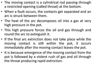 • The moving contact is a cylindrical rod passing through
a restricted opening (called throat) at the bottom.
• When a fault occurs, the contacts get separated and an
arc is struck between them.
• The heat of the arc decomposes oil into a gas at very
high pressure in the pot.
• This high pressure forces the oil and gas through and
round the arc to extinguish it.
• If the final arc extinction does not take place while the
moving contact is still within the pot, it occurs
immediately after the moving contact leaves the pot.
• It is because emergence of the moving contact from the
pot is followed by a violent rush of gas and oil through
the throat producing rapid extinction.
 