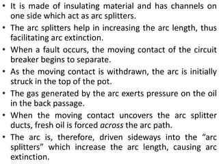 • It is made of insulating material and has channels on
one side which act as arc splitters.
• The arc splitters help in increasing the arc length, thus
facilitating arc extinction.
• When a fault occurs, the moving contact of the circuit
breaker begins to separate.
• As the moving contact is withdrawn, the arc is initially
struck in the top of the pot.
• The gas generated by the arc exerts pressure on the oil
in the back passage.
• When the moving contact uncovers the arc splitter
ducts, fresh oil is forced across the arc path.
• The arc is, therefore, driven sideways into the “arc
splitters” which increase the arc length, causing arc
extinction.
 