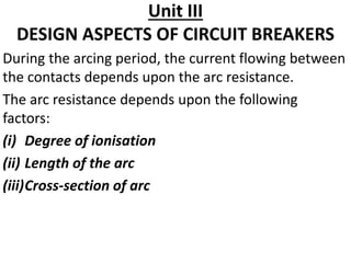 Unit III
DESIGN ASPECTS OF CIRCUIT BREAKERS
During the arcing period, the current flowing between
the contacts depends upon the arc resistance.
The arc resistance depends upon the following
factors:
(i) Degree of ionisation
(ii) Length of the arc
(iii)Cross-section of arc
 
