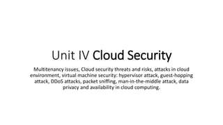 Unit IV Cloud Security
Multitenancy issues, Cloud security threats and risks, attacks in cloud
environment, virtual machine security: hypervisor attack, guest-hopping
attack, DDoS attacks, packet sniffing, man-in-the-middle attack, data
privacy and availability in cloud computing.
 