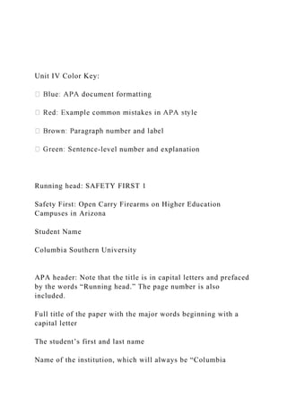 Unit IV Color Key:
-level number and explanation
Running head: SAFETY FIRST 1
Safety First: Open Carry Firearms on Higher Education
Campuses in Arizona
Student Name
Columbia Southern University
APA header: Note that the title is in capital letters and prefaced
by the words “Running head.” The page number is also
included.
Full title of the paper with the major words beginning with a
capital letter
The student’s first and last name
Name of the institution, which will always be “Columbia
 