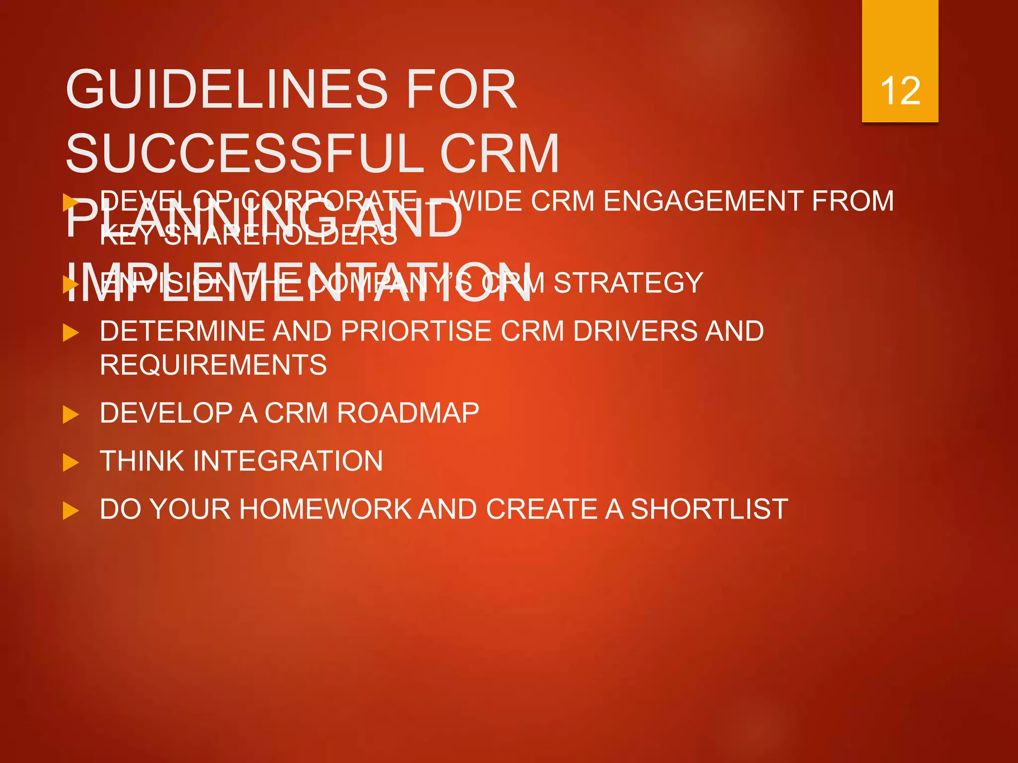 GUIDELINES FOR
SUCCESSFUL CRM
PLANNING AND
IMPLEMENTATION
 DEVELOP CORPORATE – WIDE CRM ENGAGEMENT FROM
KEY SHAREHOLDERS
 ENVISION THE COMPANY’S CRM STRATEGY
 DETERMINE AND PRIORTISE CRM DRIVERS AND
REQUIREMENTS
 DEVELOP A CRM ROADMAP
 THINK INTEGRATION
 DO YOUR HOMEWORK AND CREATE A SHORTLIST
12
 