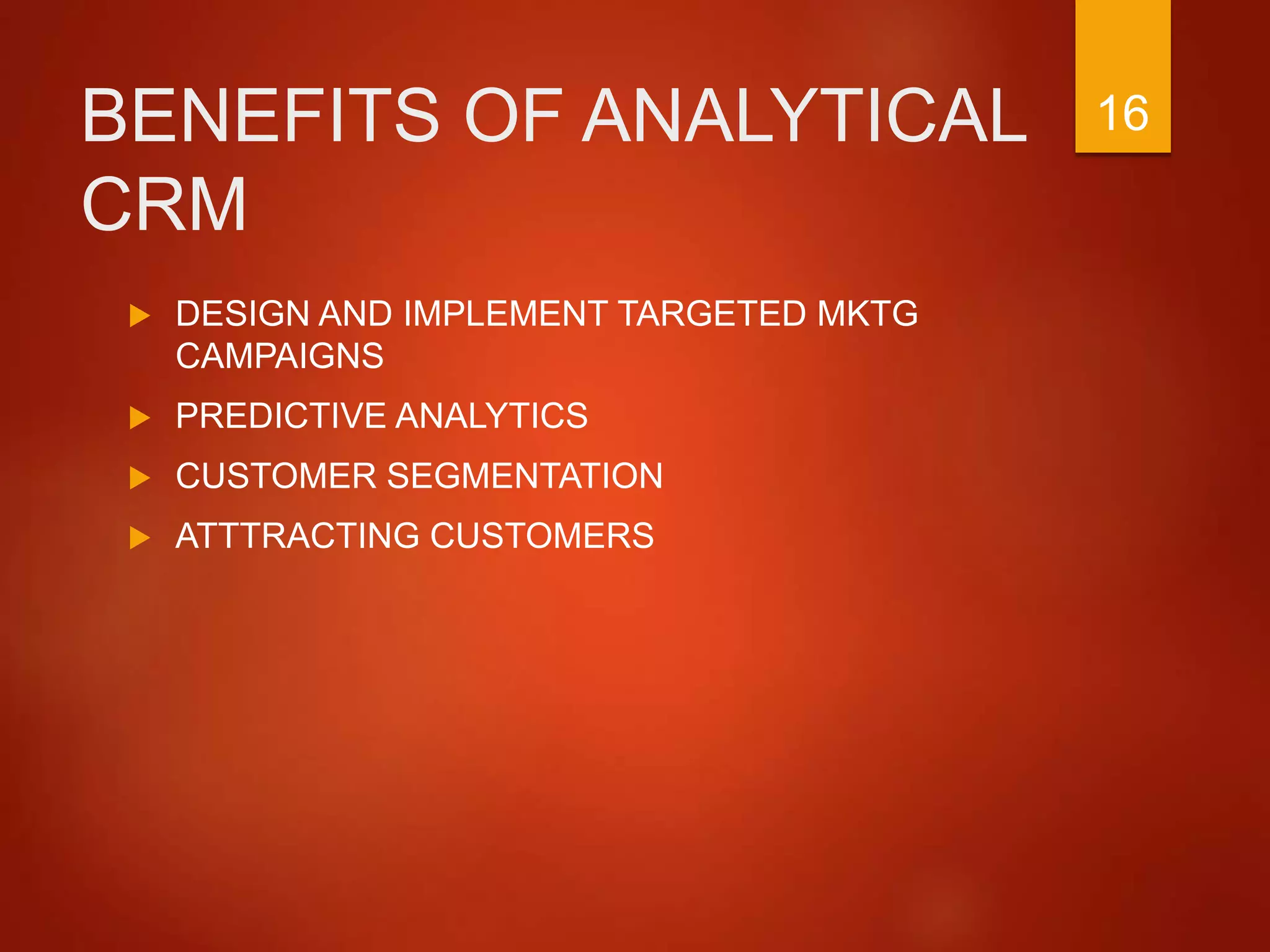 BENEFITS OF ANALYTICAL
CRM
 DESIGN AND IMPLEMENT TARGETED MKTG
CAMPAIGNS
 PREDICTIVE ANALYTICS
 CUSTOMER SEGMENTATION
 ATTTRACTING CUSTOMERS
16
 