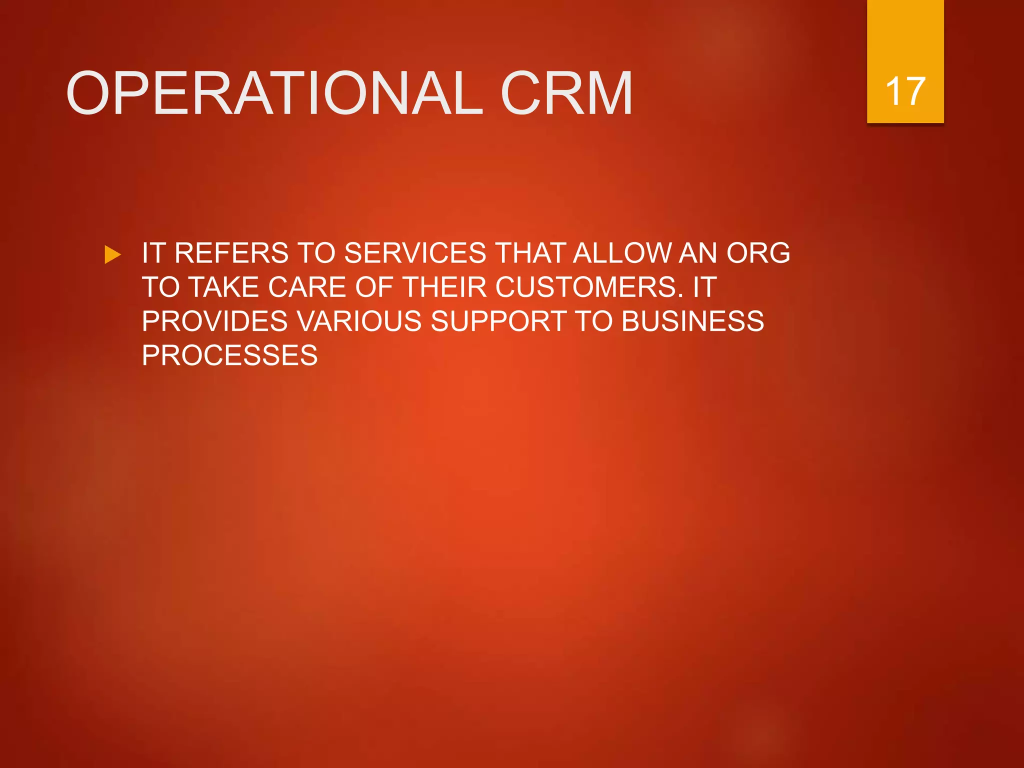 OPERATIONAL CRM
 IT REFERS TO SERVICES THAT ALLOW AN ORG
TO TAKE CARE OF THEIR CUSTOMERS. IT
PROVIDES VARIOUS SUPPORT TO BUSINESS
PROCESSES
17
 
