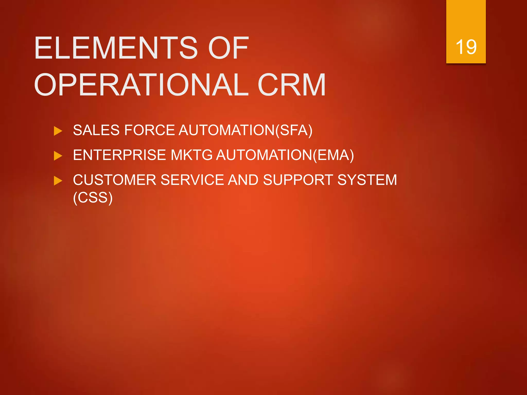 ELEMENTS OF
OPERATIONAL CRM
 SALES FORCE AUTOMATION(SFA)
 ENTERPRISE MKTG AUTOMATION(EMA)
 CUSTOMER SERVICE AND SUPPORT SYSTEM
(CSS)
19
 