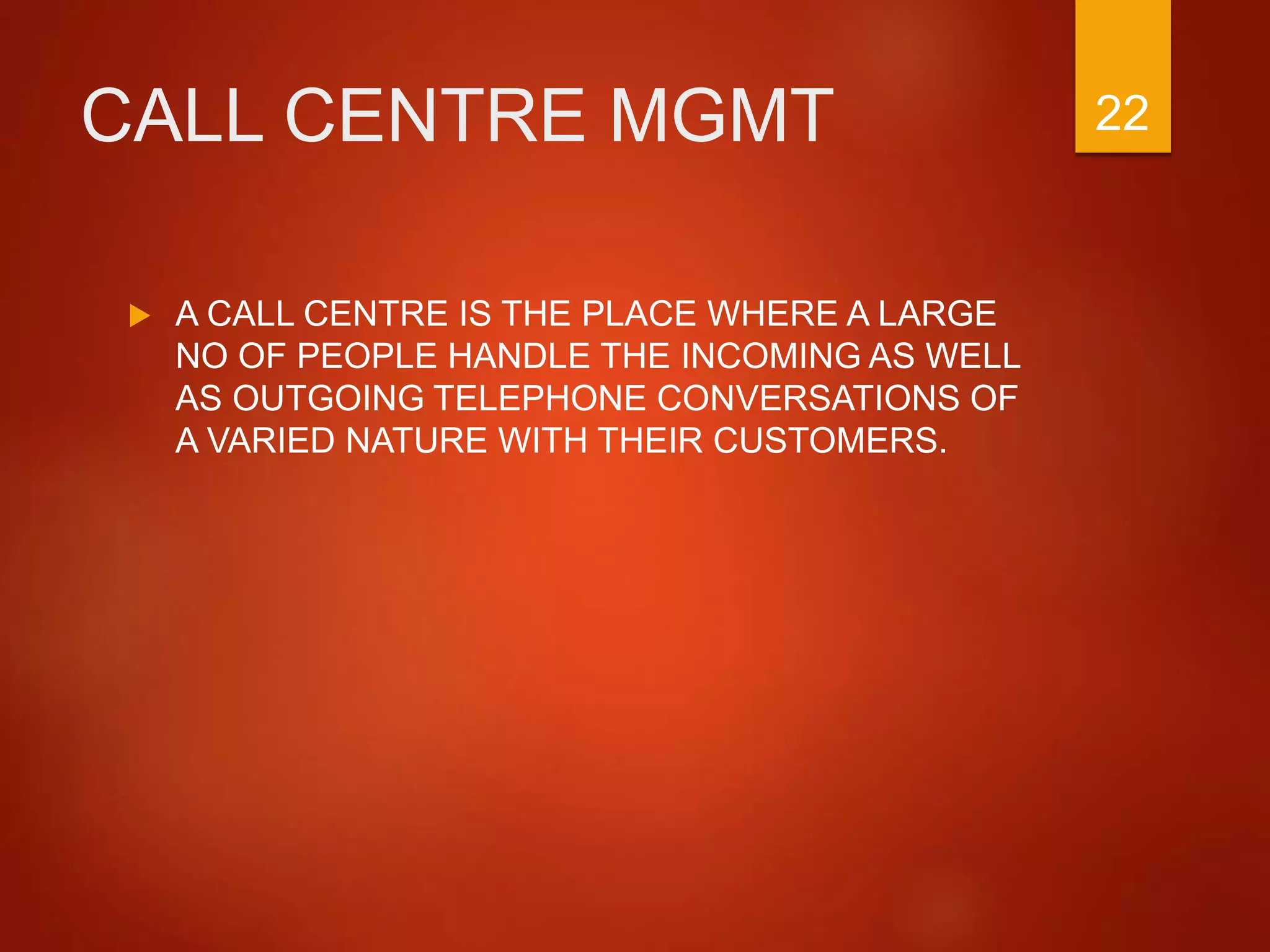 CALL CENTRE MGMT
 A CALL CENTRE IS THE PLACE WHERE A LARGE
NO OF PEOPLE HANDLE THE INCOMING AS WELL
AS OUTGOING TELEPHONE CONVERSATIONS OF
A VARIED NATURE WITH THEIR CUSTOMERS.
22
 