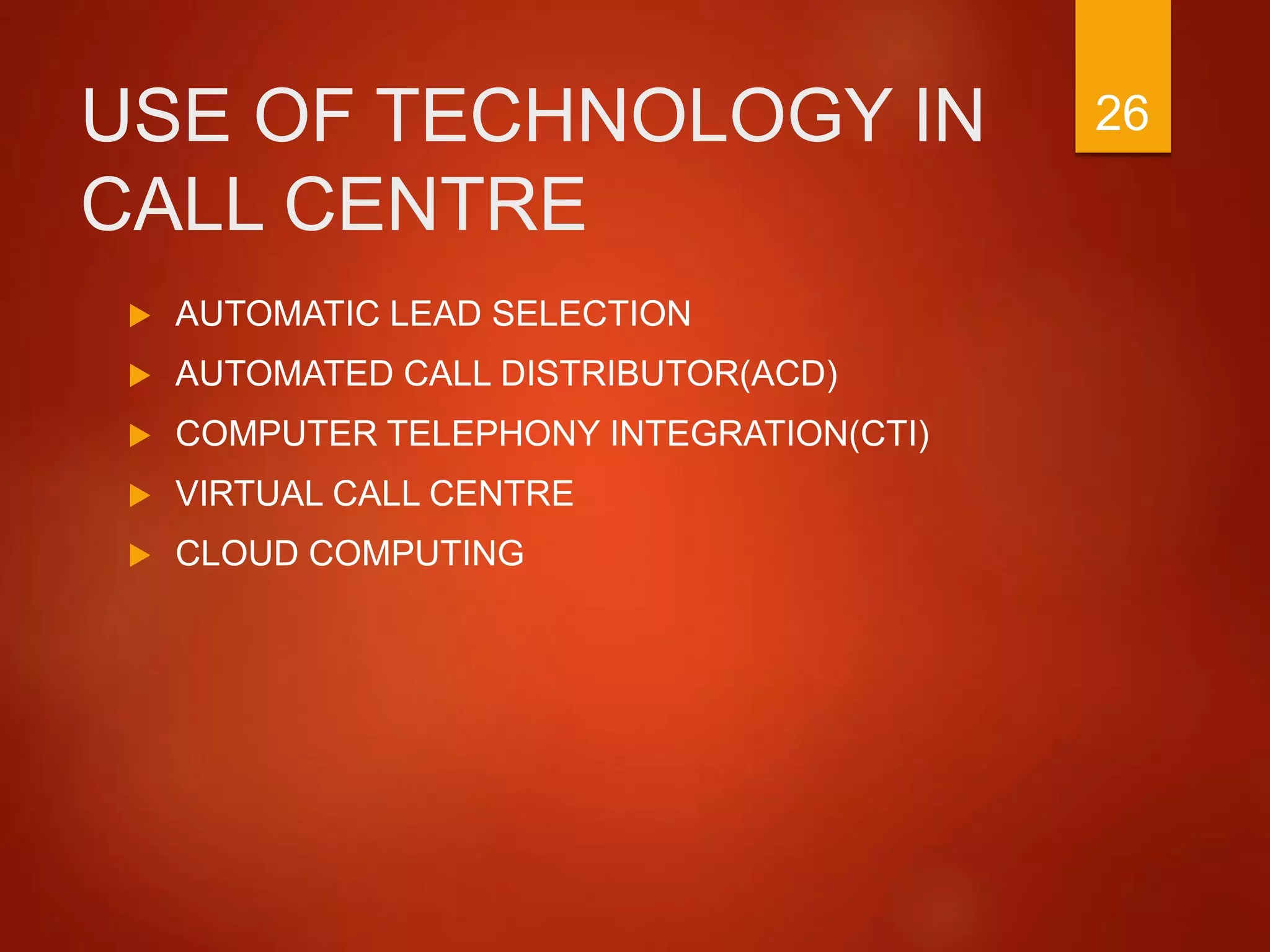 USE OF TECHNOLOGY IN
CALL CENTRE
 AUTOMATIC LEAD SELECTION
 AUTOMATED CALL DISTRIBUTOR(ACD)
 COMPUTER TELEPHONY INTEGRATION(CTI)
 VIRTUAL CALL CENTRE
 CLOUD COMPUTING
26
 