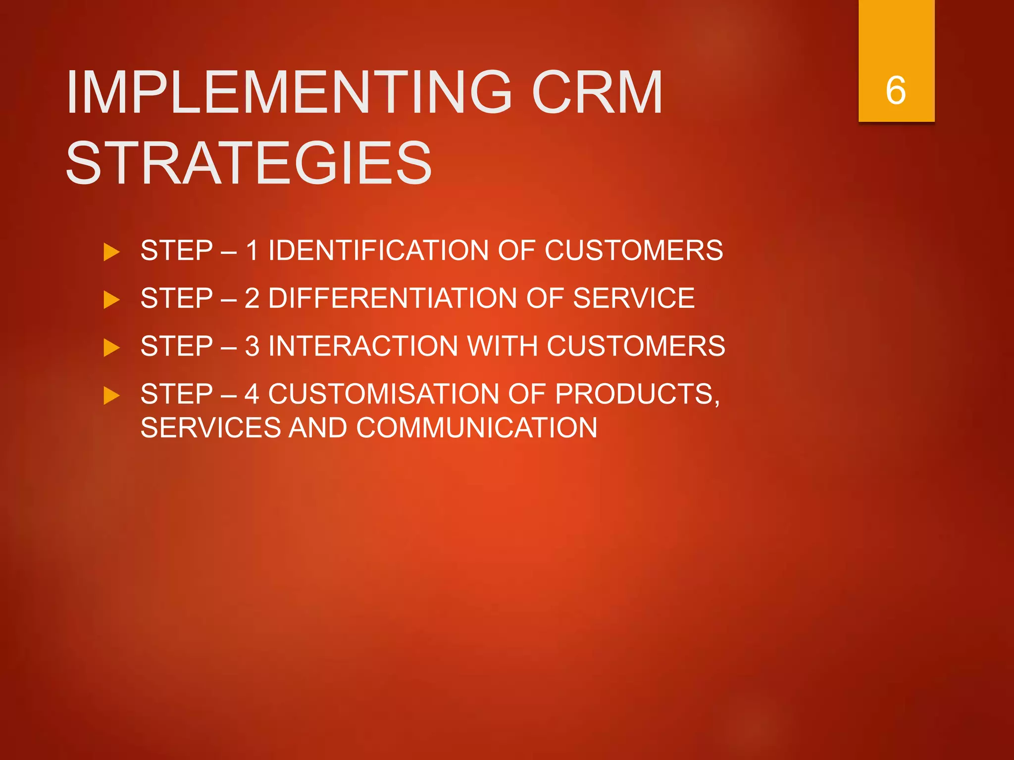 IMPLEMENTING CRM
STRATEGIES
 STEP – 1 IDENTIFICATION OF CUSTOMERS
 STEP – 2 DIFFERENTIATION OF SERVICE
 STEP – 3 INTERACTION WITH CUSTOMERS
 STEP – 4 CUSTOMISATION OF PRODUCTS,
SERVICES AND COMMUNICATION
6
 