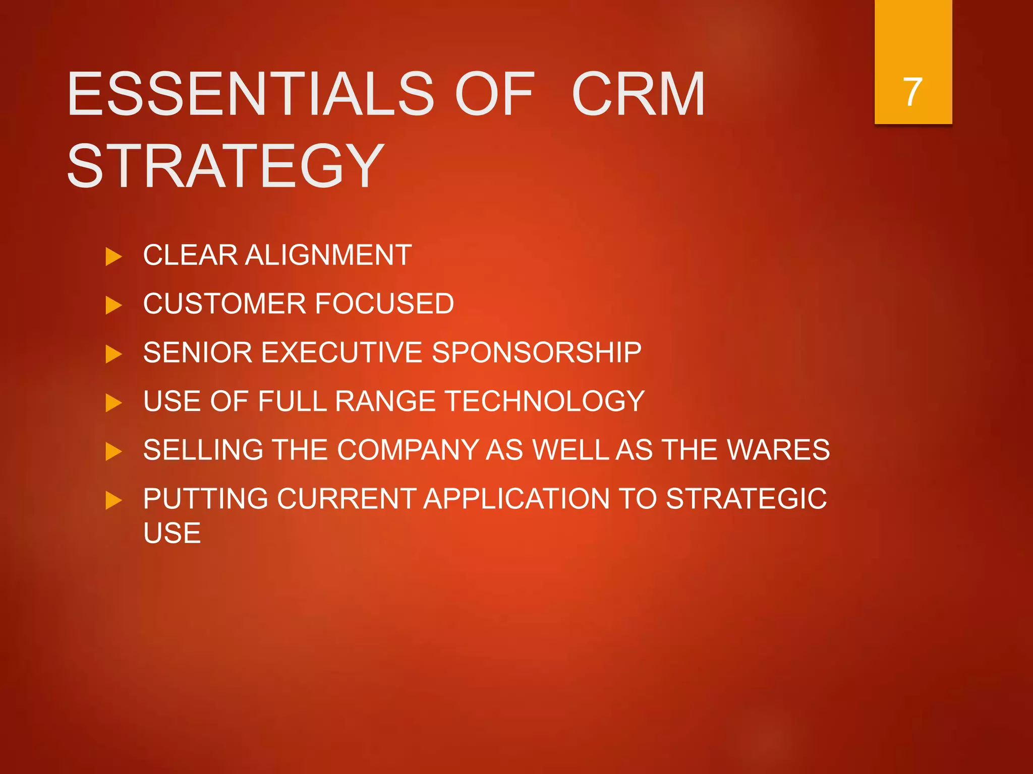 ESSENTIALS OF CRM
STRATEGY
 CLEAR ALIGNMENT
 CUSTOMER FOCUSED
 SENIOR EXECUTIVE SPONSORSHIP
 USE OF FULL RANGE TECHNOLOGY
 SELLING THE COMPANY AS WELL AS THE WARES
 PUTTING CURRENT APPLICATION TO STRATEGIC
USE
7
 