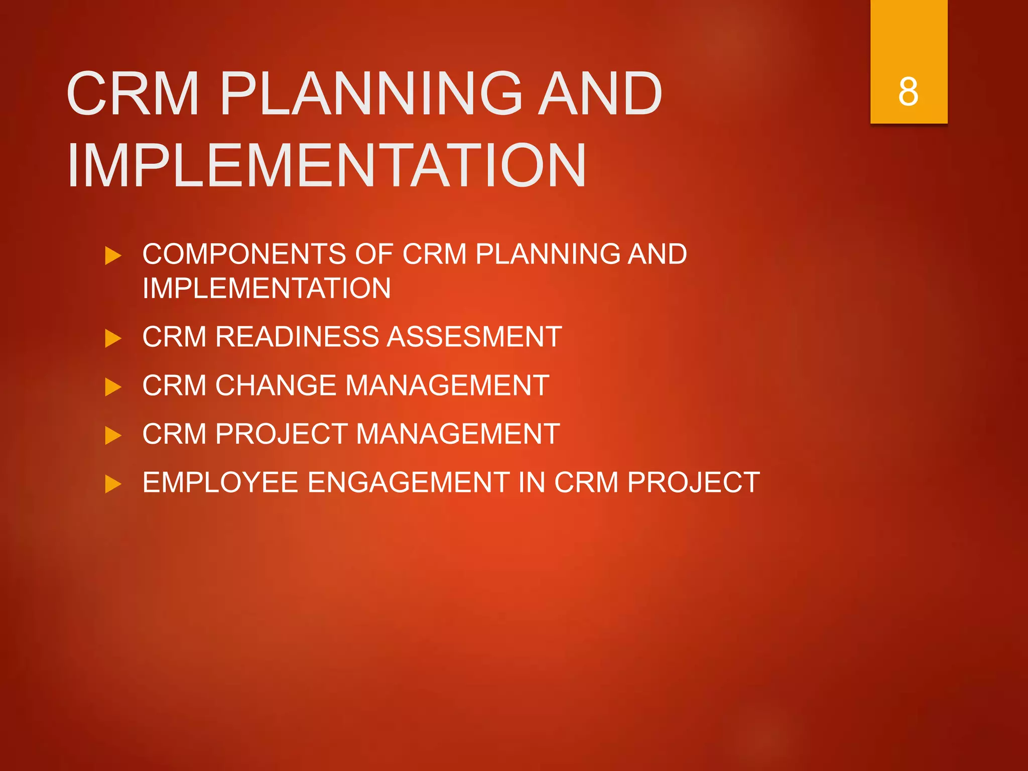 CRM PLANNING AND
IMPLEMENTATION
 COMPONENTS OF CRM PLANNING AND
IMPLEMENTATION
 CRM READINESS ASSESMENT
 CRM CHANGE MANAGEMENT
 CRM PROJECT MANAGEMENT
 EMPLOYEE ENGAGEMENT IN CRM PROJECT
8
 