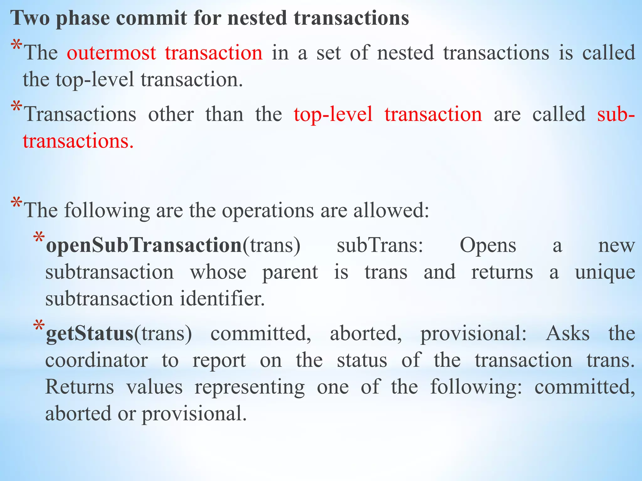 Two phase commit for nested transactions
*The outermost transaction in a set of nested transactions is called
the top-level transaction.
*Transactions other than the top-level transaction are called sub-
transactions.
*The following are the operations are allowed:
*openSubTransaction(trans) subTrans: Opens a new
subtransaction whose parent is trans and returns a unique
subtransaction identifier.
*getStatus(trans) committed, aborted, provisional: Asks the
coordinator to report on the status of the transaction trans.
Returns values representing one of the following: committed,
aborted or provisional.
 