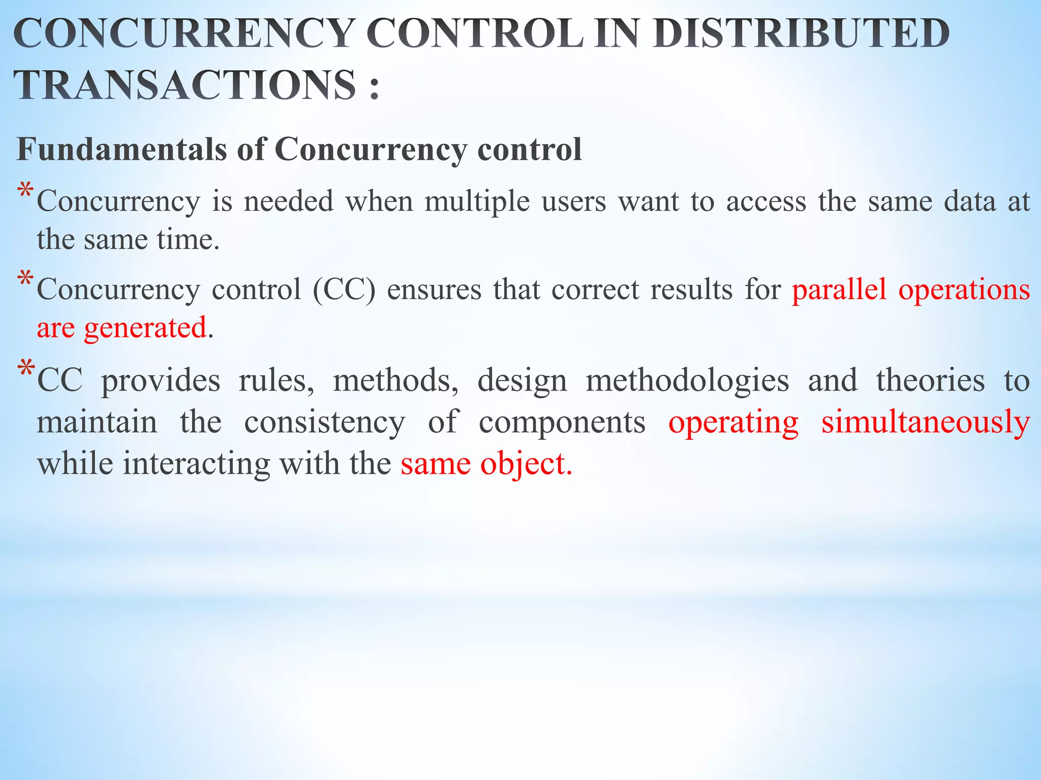 Fundamentals of Concurrency control
*Concurrency is needed when multiple users want to access the same data at
the same time.
*Concurrency control (CC) ensures that correct results for parallel operations
are generated.
*CC provides rules, methods, design methodologies and theories to
maintain the consistency of components operating simultaneously
while interacting with the same object.
 
