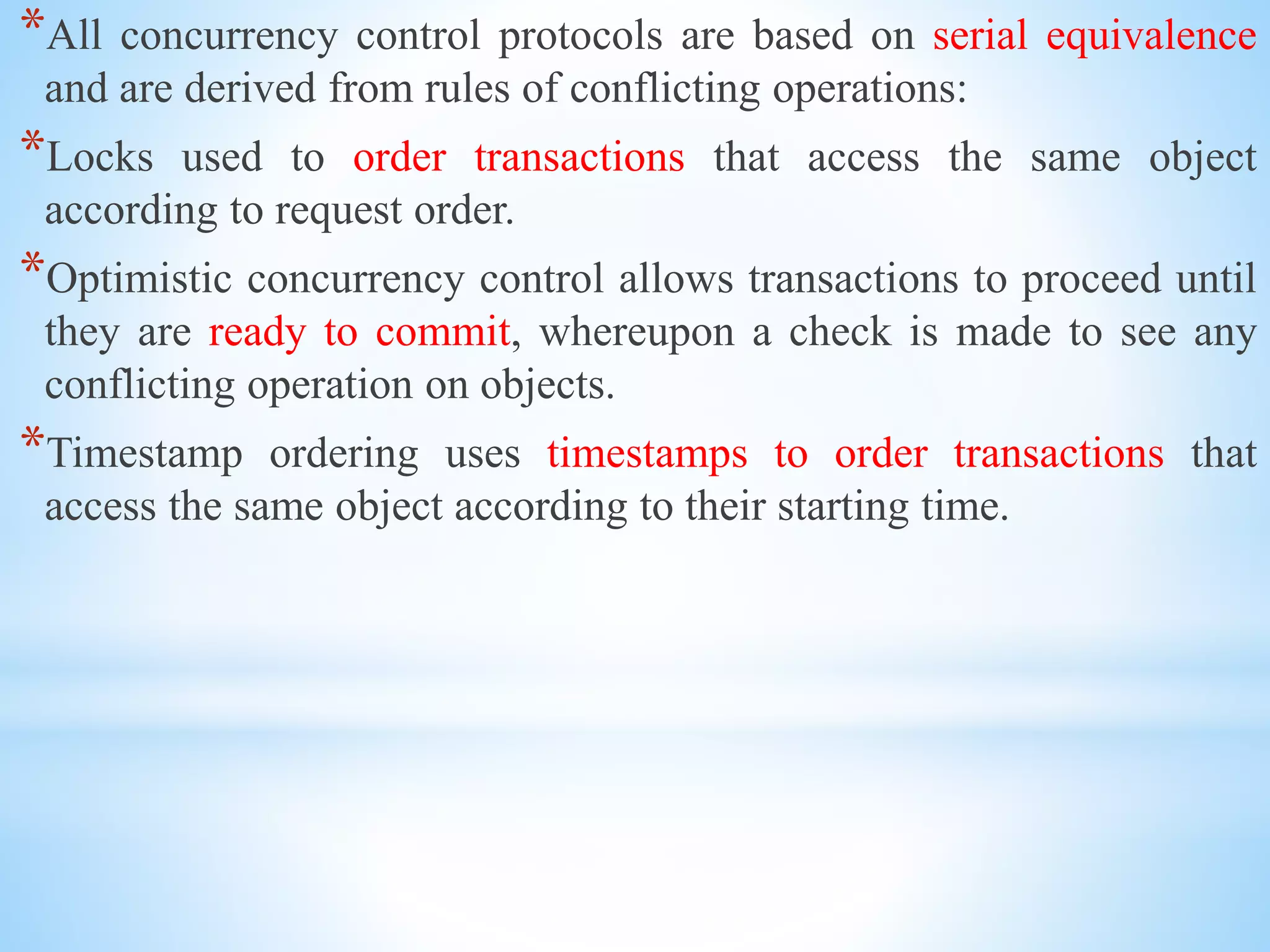 *All concurrency control protocols are based on serial equivalence
and are derived from rules of conflicting operations:
*Locks used to order transactions that access the same object
according to request order.
*Optimistic concurrency control allows transactions to proceed until
they are ready to commit, whereupon a check is made to see any
conflicting operation on objects.
*Timestamp ordering uses timestamps to order transactions that
access the same object according to their starting time.
 