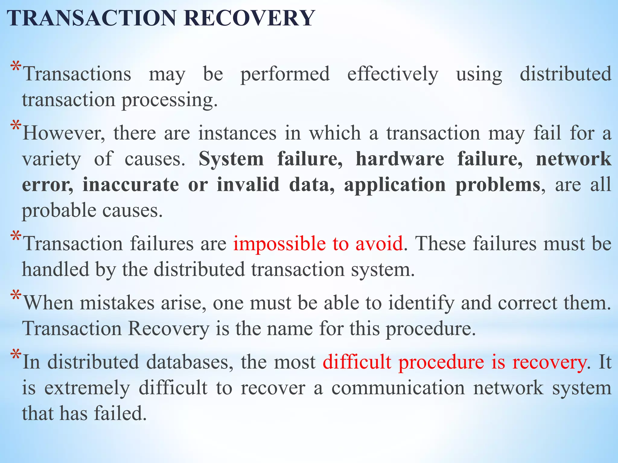 TRANSACTION RECOVERY
*Transactions may be performed effectively using distributed
transaction processing.
*However, there are instances in which a transaction may fail for a
variety of causes. System failure, hardware failure, network
error, inaccurate or invalid data, application problems, are all
probable causes.
*Transaction failures are impossible to avoid. These failures must be
handled by the distributed transaction system.
*When mistakes arise, one must be able to identify and correct them.
Transaction Recovery is the name for this procedure.
*In distributed databases, the most difficult procedure is recovery. It
is extremely difficult to recover a communication network system
that has failed.
 