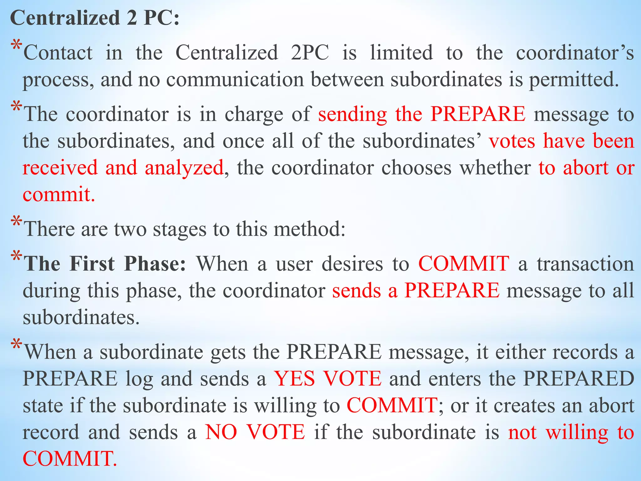 Centralized 2 PC:
*Contact in the Centralized 2PC is limited to the coordinator’s
process, and no communication between subordinates is permitted.
*The coordinator is in charge of sending the PREPARE message to
the subordinates, and once all of the subordinates’ votes have been
received and analyzed, the coordinator chooses whether to abort or
commit.
*There are two stages to this method:
*The First Phase: When a user desires to COMMIT a transaction
during this phase, the coordinator sends a PREPARE message to all
subordinates.
*When a subordinate gets the PREPARE message, it either records a
PREPARE log and sends a YES VOTE and enters the PREPARED
state if the subordinate is willing to COMMIT; or it creates an abort
record and sends a NO VOTE if the subordinate is not willing to
COMMIT.
 