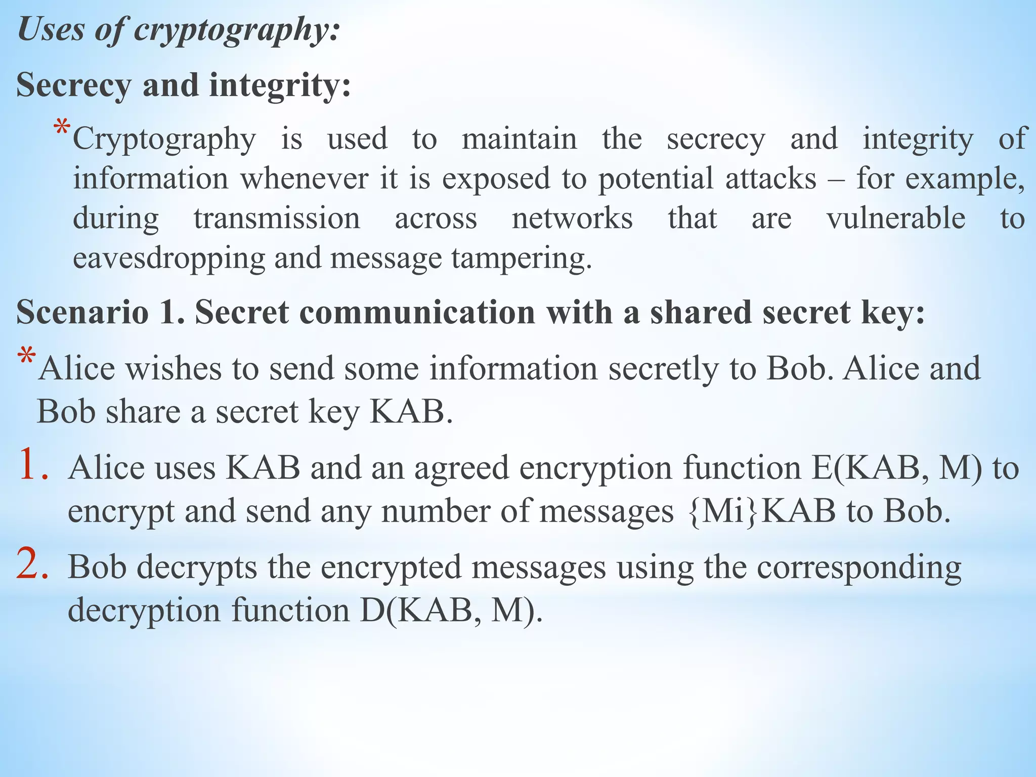 Uses of cryptography:
Secrecy and integrity:
*Cryptography is used to maintain the secrecy and integrity of
information whenever it is exposed to potential attacks – for example,
during transmission across networks that are vulnerable to
eavesdropping and message tampering.
Scenario 1. Secret communication with a shared secret key:
*Alice wishes to send some information secretly to Bob. Alice and
Bob share a secret key KAB.
1. Alice uses KAB and an agreed encryption function E(KAB, M) to
encrypt and send any number of messages {Mi}KAB to Bob.
2. Bob decrypts the encrypted messages using the corresponding
decryption function D(KAB, M).
 