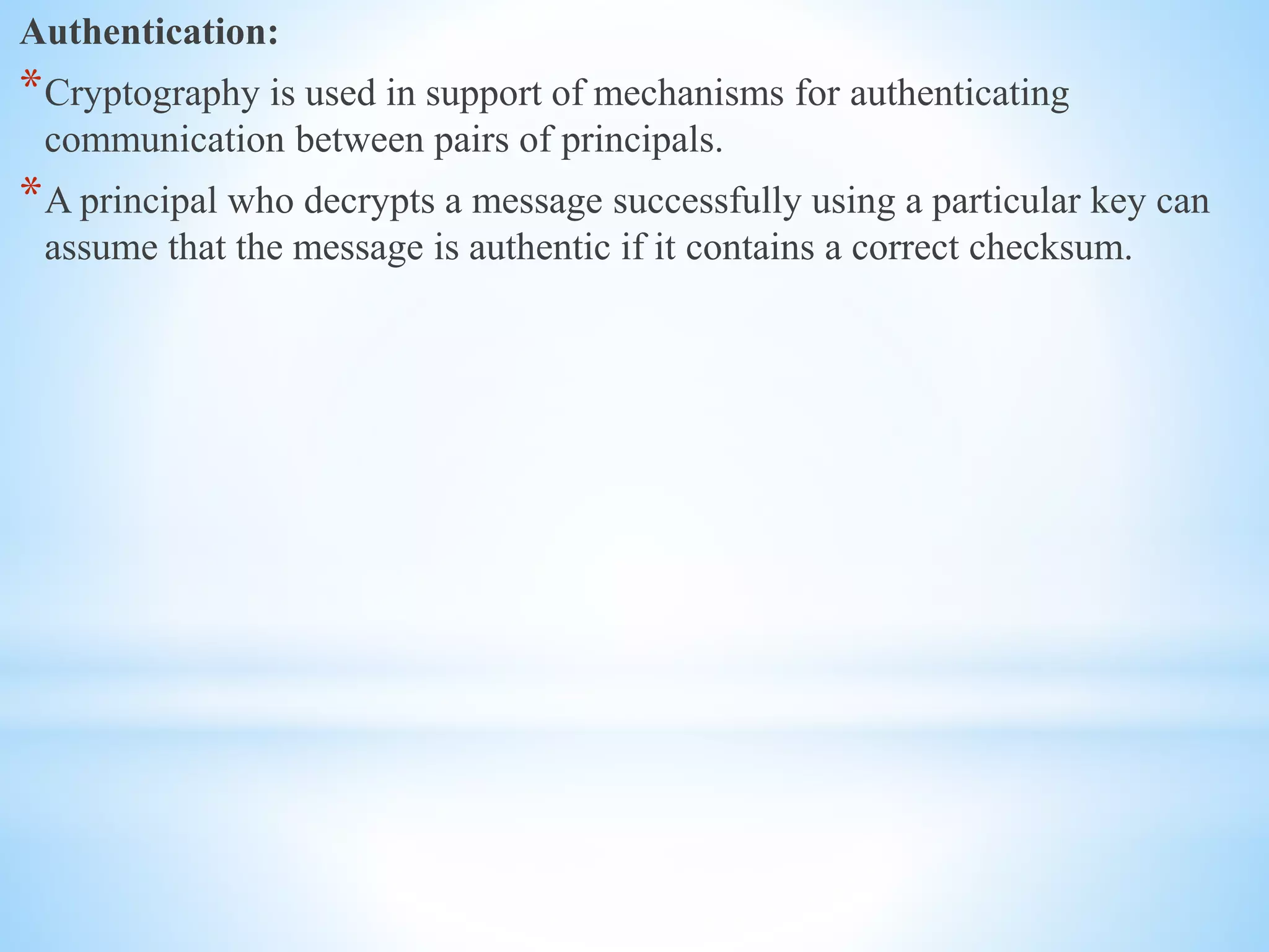 Authentication:
*Cryptography is used in support of mechanisms for authenticating
communication between pairs of principals.
*A principal who decrypts a message successfully using a particular key can
assume that the message is authentic if it contains a correct checksum.
 