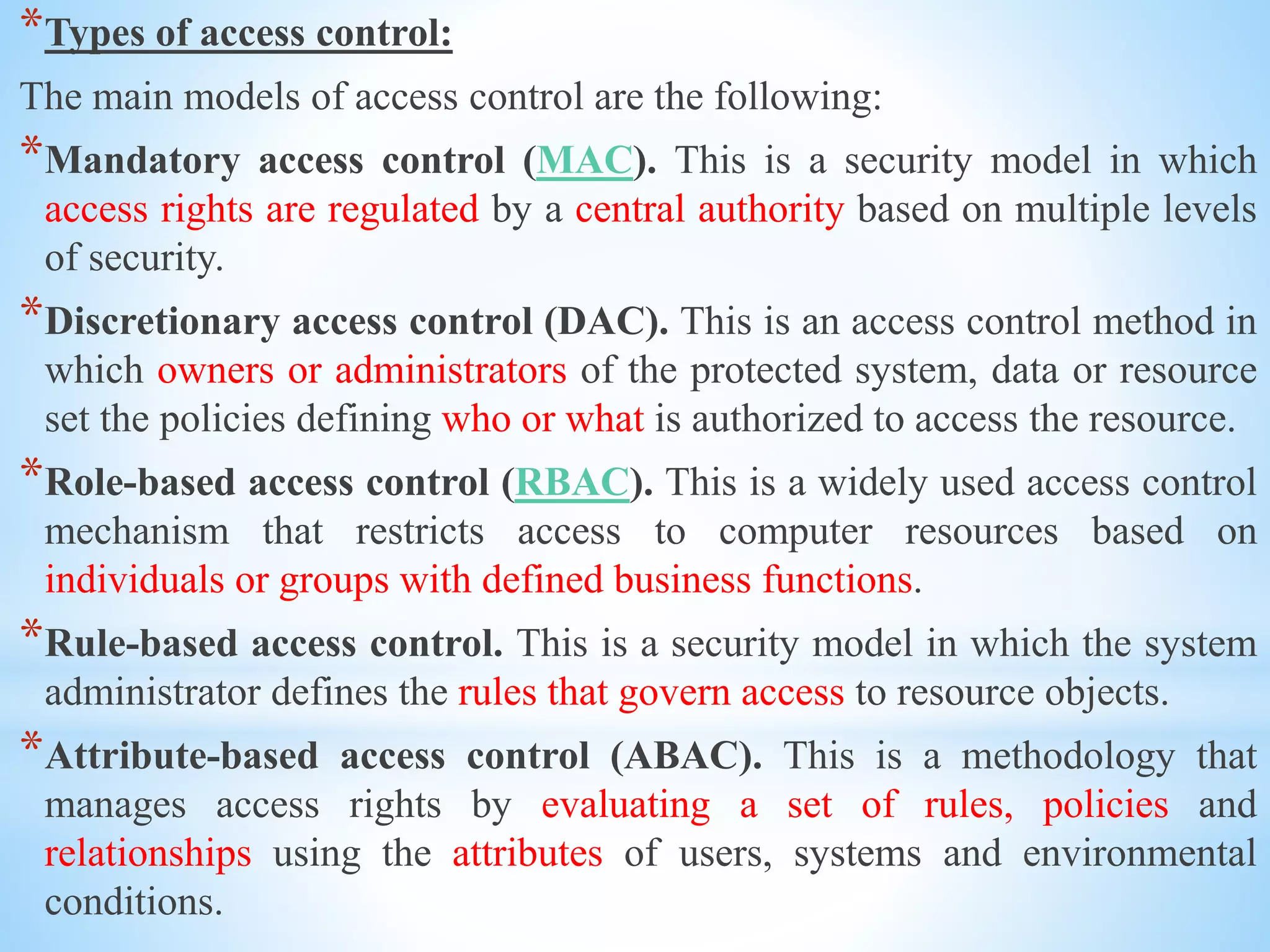 *Types of access control:
The main models of access control are the following:
*Mandatory access control (MAC). This is a security model in which
access rights are regulated by a central authority based on multiple levels
of security.
*Discretionary access control (DAC). This is an access control method in
which owners or administrators of the protected system, data or resource
set the policies defining who or what is authorized to access the resource.
*Role-based access control (RBAC). This is a widely used access control
mechanism that restricts access to computer resources based on
individuals or groups with defined business functions.
*Rule-based access control. This is a security model in which the system
administrator defines the rules that govern access to resource objects.
*Attribute-based access control (ABAC). This is a methodology that
manages access rights by evaluating a set of rules, policies and
relationships using the attributes of users, systems and environmental
conditions.
 