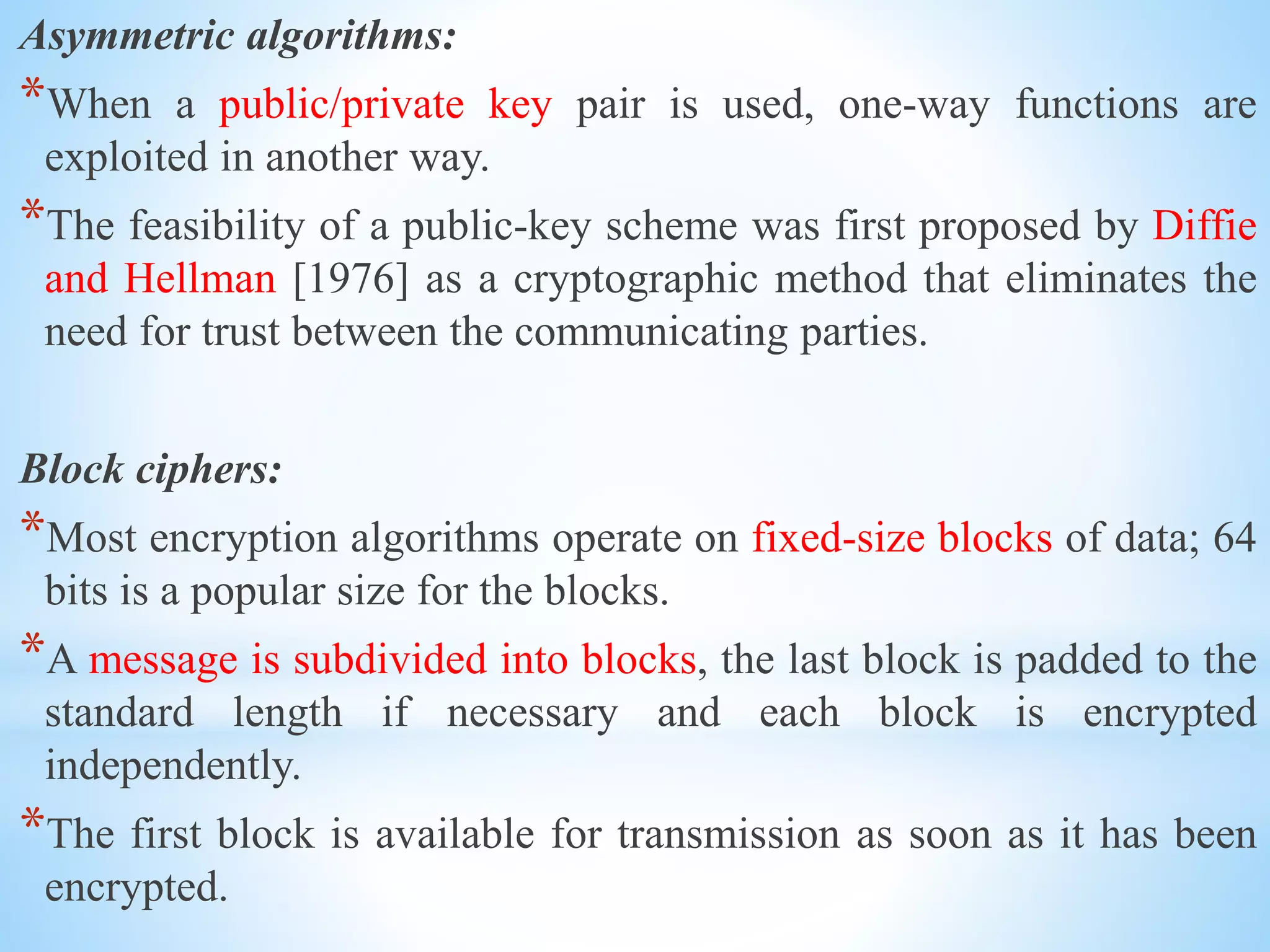 Asymmetric algorithms:
*When a public/private key pair is used, one-way functions are
exploited in another way.
*The feasibility of a public-key scheme was first proposed by Diffie
and Hellman [1976] as a cryptographic method that eliminates the
need for trust between the communicating parties.
Block ciphers:
*Most encryption algorithms operate on fixed-size blocks of data; 64
bits is a popular size for the blocks.
*A message is subdivided into blocks, the last block is padded to the
standard length if necessary and each block is encrypted
independently.
*The first block is available for transmission as soon as it has been
encrypted.
 