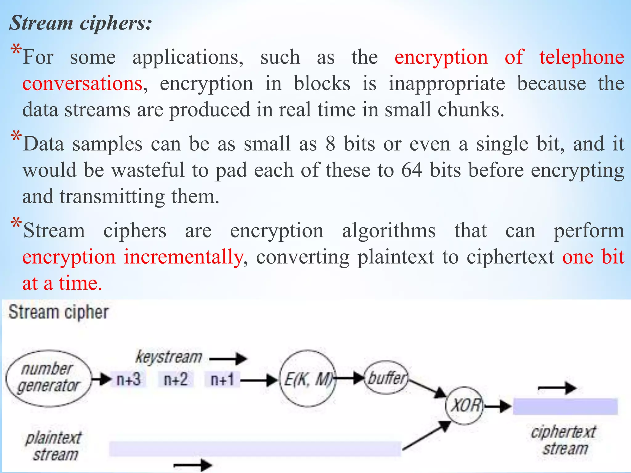Stream ciphers:
*For some applications, such as the encryption of telephone
conversations, encryption in blocks is inappropriate because the
data streams are produced in real time in small chunks.
*Data samples can be as small as 8 bits or even a single bit, and it
would be wasteful to pad each of these to 64 bits before encrypting
and transmitting them.
*Stream ciphers are encryption algorithms that can perform
encryption incrementally, converting plaintext to ciphertext one bit
at a time.
 