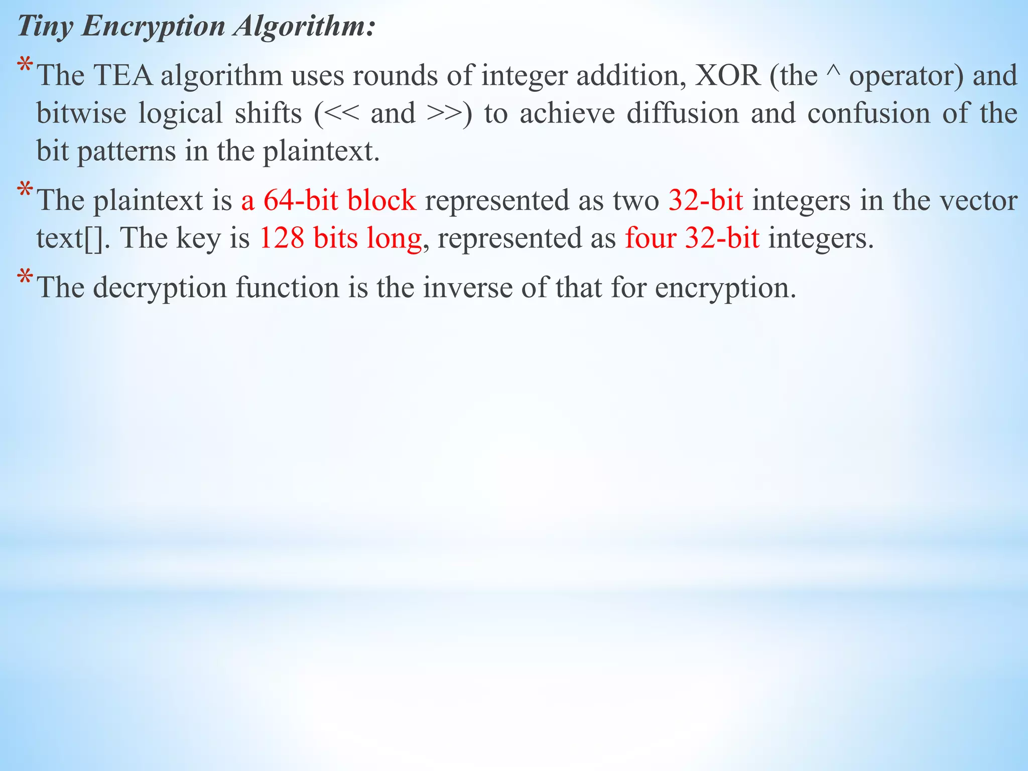 Tiny Encryption Algorithm:
*The TEA algorithm uses rounds of integer addition, XOR (the ^ operator) and
bitwise logical shifts (<< and >>) to achieve diffusion and confusion of the
bit patterns in the plaintext.
*The plaintext is a 64-bit block represented as two 32-bit integers in the vector
text[]. The key is 128 bits long, represented as four 32-bit integers.
*The decryption function is the inverse of that for encryption.
 