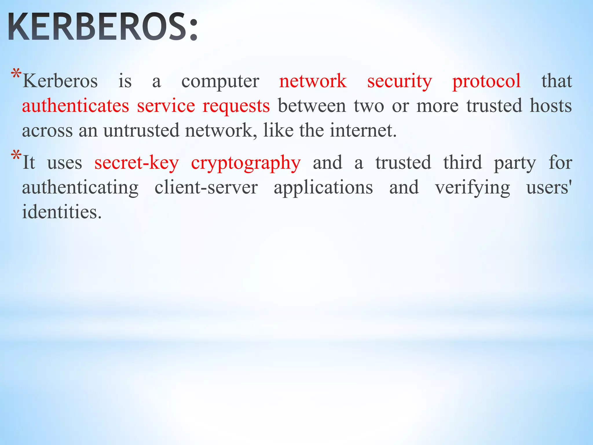 *Kerberos is a computer network security protocol that
authenticates service requests between two or more trusted hosts
across an untrusted network, like the internet.
*It uses secret-key cryptography and a trusted third party for
authenticating client-server applications and verifying users'
identities.
 