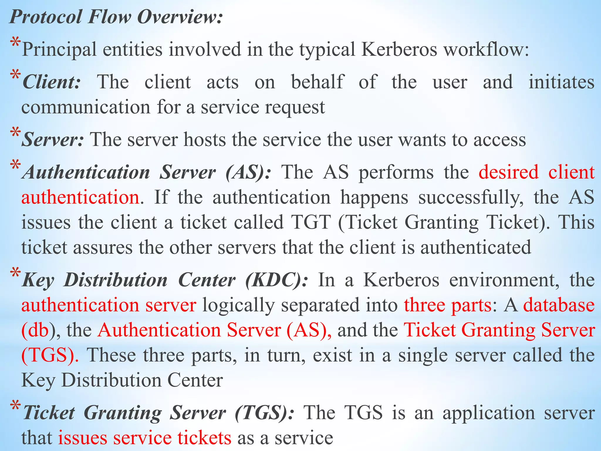 Protocol Flow Overview:
*Principal entities involved in the typical Kerberos workflow:
*Client: The client acts on behalf of the user and initiates
communication for a service request
*Server: The server hosts the service the user wants to access
*Authentication Server (AS): The AS performs the desired client
authentication. If the authentication happens successfully, the AS
issues the client a ticket called TGT (Ticket Granting Ticket). This
ticket assures the other servers that the client is authenticated
*Key Distribution Center (KDC): In a Kerberos environment, the
authentication server logically separated into three parts: A database
(db), the Authentication Server (AS), and the Ticket Granting Server
(TGS). These three parts, in turn, exist in a single server called the
Key Distribution Center
*Ticket Granting Server (TGS): The TGS is an application server
that issues service tickets as a service
 
