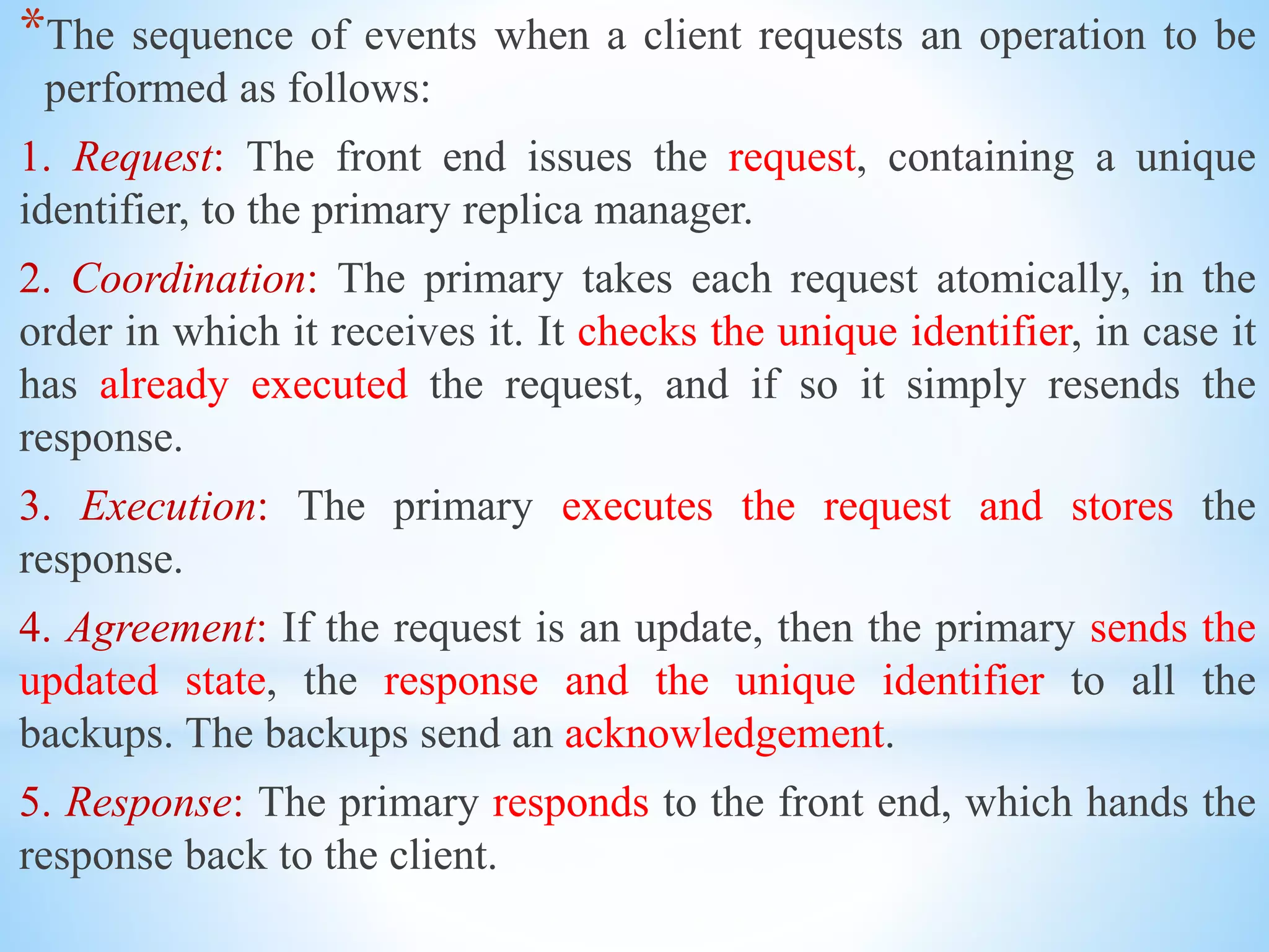 *The sequence of events when a client requests an operation to be
performed as follows:
1. Request: The front end issues the request, containing a unique
identifier, to the primary replica manager.
2. Coordination: The primary takes each request atomically, in the
order in which it receives it. It checks the unique identifier, in case it
has already executed the request, and if so it simply resends the
response.
3. Execution: The primary executes the request and stores the
response.
4. Agreement: If the request is an update, then the primary sends the
updated state, the response and the unique identifier to all the
backups. The backups send an acknowledgement.
5. Response: The primary responds to the front end, which hands the
response back to the client.
 