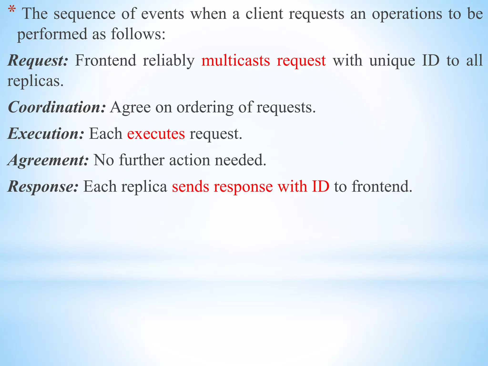 * The sequence of events when a client requests an operations to be
performed as follows:
Request: Frontend reliably multicasts request with unique ID to all
replicas.
Coordination: Agree on ordering of requests.
Execution: Each executes request.
Agreement: No further action needed.
Response: Each replica sends response with ID to frontend.
 