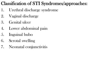 Classification of STI Syndromes/approaches:
1. Urethral discharge syndrome
2. Vaginal discharge
3. Genital ulcer
4. Lower abdominal pain
5. Inguinal bubo
6. Scrotal swelling
7. Neonatal conjunctivitis
 