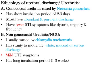 Ethicology of urethral discharge/ Urethritis:
A. Gonococcal urethritis cased by Neisseria gonorrhea
• Has short incubation period of 2-3 days
• Most have abundant & purulent discharge
• Have sever STI symptoms like dysuria, urgency &
frequency
B. Non gonococcal Urethritis/NGU:
• Usually caused by chlamydia trachomatis
• Has scanty to moderate, white, mucoid or serous
discharge
• Mild UTI symptoms
• Has long incubation period (1-3 weeks)
 