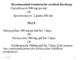 Recommended treatment for urethral discharge
Ciprofloxacin 500 mg po stat
Or
Spectinomycin 2 grams IM stat
PLUS
Doxycycline 100 mg po bid for 7 days
Or
Tetracycline 500 mg qid for 7 days
Or
Erythromycin 500mg qid for 7 days if the patient
has contraindications for tetracycline (children,
pregnancy)
14
3/28/2024 STI
 