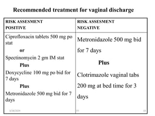 Recommended treatment for vaginal discharge
RISK ASSESMENT
POSITIVE
RISK ASSESMENT
NEGATIVE
Ciprofloxacin tablets 500 mg po
stat
or
Spectinomycin 2 gm IM stat
Plus
Doxycycline 100 mg po bid for
7 days
Plus
Metronidazole 500 mg bid for 7
days
Metronidazole 500 mg bid
for 7 days
Plus
Clotrimazole vaginal tabs
200 mg at bed time for 3
days
18
3/28/2024 STI
 