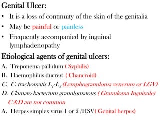 Genital Ulcer:
• It is a loss of continuity of the skin of the genitalia
• May be painful or painless
• Frequently accompanied by inguinal
lymphadenopathy
Etiological agents of genital ulcers:
A. Treponema pallidum ( Syphilis)
B. Haemophilus ducreyi ( Chancroid)
C. C. trachomatis L1-L3 (Lymphogranuloma venerum or LGV)
D. Clamato bacterium granulomatous ( Granuloma Inguinale)
C &D are not common
A. Herpes simplex virus 1 or 2 /HSV( Genital herpes)
 