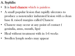 A. Syphilis:
• It is hard chancre which is painless
• A small popular lesion that rapidly ulcerates to
produce a non-tender indurated lesion with a clean
base & raised margins called Chancre
• Chancre may occur at any point of contact (
genitalia, anus, mouth, lips)
• Heal without treatment with in 1-6 weeks
• Swollen lymph nodes may appear
 