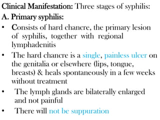Clinical Manifestation: Three stages of syphilis:
A. Primary syphilis:
• Consists of hard chancre, the primary lesion
of syphilis, together with regional
lymphadenitis
• The hard chancre is a single, painless ulcer on
the genitalia or elsewhere (lips, tongue,
breasts) & heals spontaneously in a few weeks
without treatment
• The lymph glands are bilaterally enlarged
and not painful
• There will not be suppuration
 