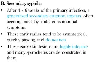 B. Secondary syphilis:
• After 4 – 6 weeks of the primary infection, a
generalized secondary eruption appears, often
accompanied by mild constitutional
symptoms
• These early rashes tend to be symmetrical,
quickly passing, and do not itch
• These early skin lesions are highly infective
and many spirochetes are demonstrated in
them
 