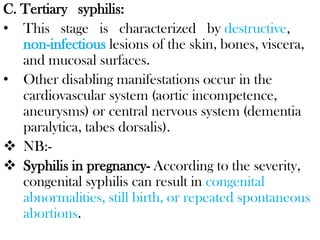 C. Tertiary syphilis:
• This stage is characterized by destructive,
non-infectious lesions of the skin, bones, viscera,
and mucosal surfaces.
• Other disabling manifestations occur in the
cardiovascular system (aortic incompetence,
aneurysms) or central nervous system (dementia
paralytica, tabes dorsalis).
 NB:-
 Syphilis in pregnancy- According to the severity,
congenital syphilis can result in congenital
abnormalities, still birth, or repeated spontaneous
abortions.
 