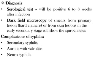 Diagnosis
• Serological test – will be positive 6 to 8 weeks
after infection
• Dark field microscopy of smears from primary
lesion (hard chancre) or from skin lesions in the
early secondary stage will show the spirochaetes
Complications of syphilis:
• Secondary syphilis
• Aortitis with valvulitis
• Neuro syphilis
 
