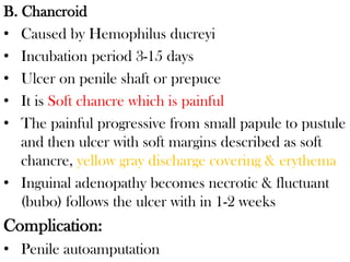 B. Chancroid
• Caused by Hemophilus ducreyi
• Incubation period 3-15 days
• Ulcer on penile shaft or prepuce
• It is Soft chancre which is painful
• The painful progressive from small papule to pustule
and then ulcer with soft margins described as soft
chancre, yellow gray discharge covering & erythema
• Inguinal adenopathy becomes necrotic & fluctuant
(bubo) follows the ulcer with in 1-2 weeks
Complication:
• Penile autoamputation
 
