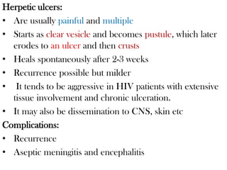 Herpetic ulcers:
• Are usually painful and multiple
• Starts as clear vesicle and becomes pustule, which later
erodes to an ulcer and then crusts
• Heals spontaneously after 2-3 weeks
• Recurrence possible but milder
• It tends to be aggressive in HIV patients with extensive
tissue involvement and chronic ulceration.
• It may also be dissemination to CNS, skin etc
Complications:
• Recurrence
• Aseptic meningitis and encephalitis
 